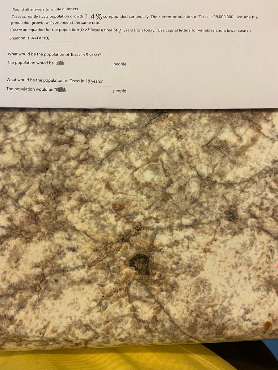 Round all answers to whole numbers.
Texas currently has a population growth 1.4% compounded continually. The current population of Texas is 29,000,000. Assume the
population growth will continue at the same rate.
Create an equation for the population P of Texas a time of T years from today. (Use capital letters for variables and a lower case e)
Equation is A=Pe^r(t)
What would be the population of Texas in 5 years?
The population would be 3E
people
What would be the population of Texas in 18 years?
The population would be
people
