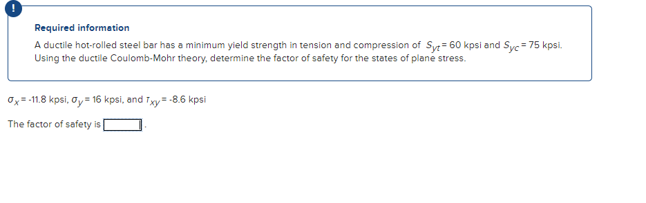 Required information
A ductile hot-rolled steel bar has a minimum yield strength in tension and compression of Syt = 60 kpsi and Syc = 75 kpsi.
Using the ductile Coulomb-Mohr theory, determine the factor of safety for the states of plane stress.
Ox=-11.8 kpsi, Oy = 16 kpsi, and Txy=-8.6 kpsi
The factor of safety is