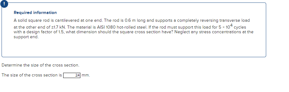 Required information
A solid square rod is cantilevered at one end. The rod is 0.6 m long and supports a completely reversing transverse load
at the other end of ±1.7 kN. The material is AISI 1080 hot-rolled steel. If the rod must support this load for 5 x 104 cycles
with a design factor of 1.5, what dimension should the square cross section have? Neglect any stress concentrations at the
support end.
Determine the size of the cross section.
The size of the cross section is
24 mm.
