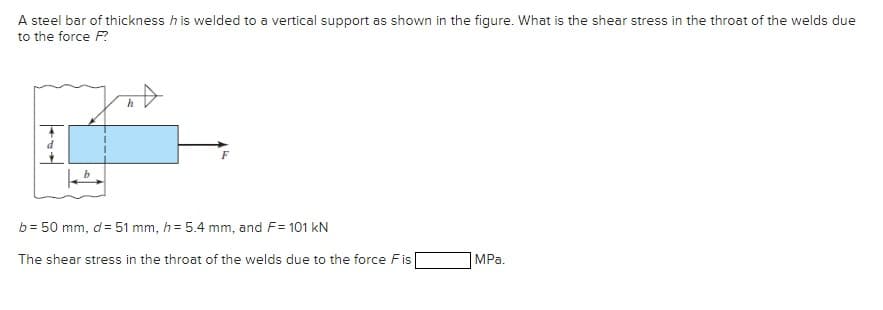 A steel bar of thickness h is welded to a vertical support as shown in the figure. What is the shear stress in the throat of the welds due
to the force F?
h
b = 50 mm, d = 51 mm, h= 5.4 mm, and F= 101 kN
The shear stress in the throat of the welds due to the force Fis
MPa.