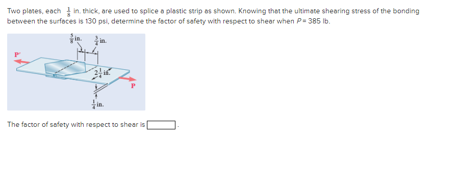 Two plates, eachin. thick, are used to splice a plastic strip as shown. Knowing that the ultimate shearing stress of the bonding
between the surfaces is 130 psi, determine the factor of safety with respect to shear when P = 385 lb.
in. in.
2-in.
in.
P
The factor of safety with respect to shear is