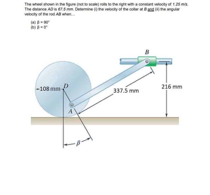 The wheel shown in the figure (not to scale) rolls to the right with a constant velocity of 1.25 m/s.
The distance AD is 67.5 mm. Determine (i) the velocity of the collar at B and (ii) the angular
velocity of the rod AB when...
(a) B = 90°
(b) B = 0°
108 mm-
D
A
337.5 mm
B
216 mm