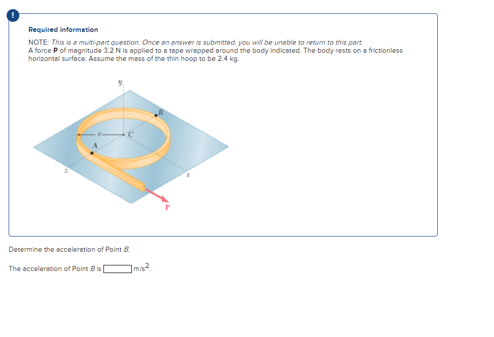 Required information
NOTE: This is a multi-part question. Once an answer is submitted, you will be unable to return to this part.
A force P of magnitude 3.2 N is applied to a tape wrapped around the body indicated. The body rests on a frictionless
horizontal surface. Assume the mass of the thin hoop to be 2.4 kg.
Determine the acceleration of Point B.
The acceleration of Point B is
m/s2