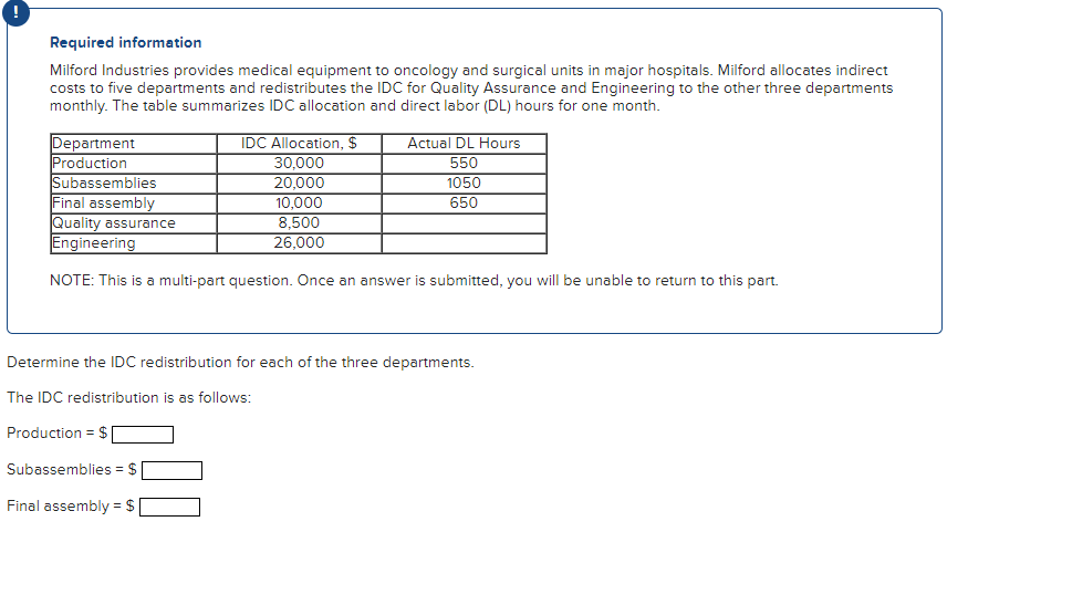 Required information
Milford Industries provides medical equipment to oncology and surgical units in major hospitals. Milford allocates indirect
costs to five departments and redistributes the IDC for Quality Assurance and Engineering to the other three departments
monthly. The table summarizes IDC allocation and direct labor (DL) hours for one month.
Department
Production
Subassemblies
IDC Allocation, $
30,000
20,000
10.000
8,500
26,000
Actual DL Hours
550
1050
650
Final assembly
Quality assurance
Engineering
NOTE: This is a multi-part question. Once an answer is submitted, you will be unable to return to this part.
Subassemblies = $
Final assembly = $
Determine the IDC redistribution for each of the three departments.
The IDC redistribution is as follows:
Production = $