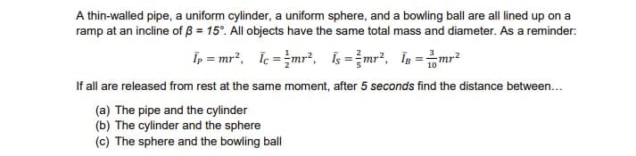 A thin-walled pipe, a uniform cylinder, a uniform sphere, and a bowling ball are all lined up on a
ramp at an incline of 3 = 15°. All objects have the same total mass and diameter. As a reminder:
Īp = mr², Ic=mr², is = ²mr², 18 = 2² -mr²
10
If all are released from rest at the same moment, after 5 seconds find the distance between...
(a) The pipe and the cylinder
(b) The cylinder and the sphere
(c) The sphere and the bowling ball