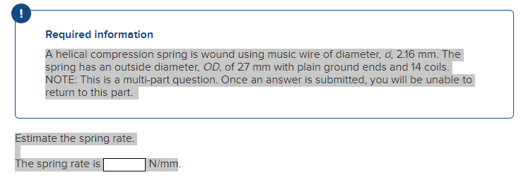 !
Required information
A helical compression spring is wound using music wire of diameter, d, 2.16 mm. The
spring has an outside diameter, OD, of 27 mm with plain ground ends and 14 coils.
NOTE: This is a multi-part question. Once an answer is submitted, you will be unable to
return to this part.
Estimate the spring rate.
The spring rate is |
N/mm.