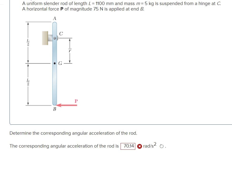 A uniform slender rod of length L = 1100 mm and mass m = 5 kg is suspended from a hinge at C.
A horizontal force P of magnitude 75 N is applied at end B.
A
B
P
Determine the corresponding angular acceleration of the rod.
The corresponding angular acceleration of the rod is 70.14 rad/s