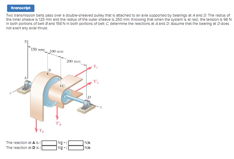 Itranscript
Two transmission belts pass over a double-sheaved pulley that is attached to an axle supported by bearings at A and D. The radius of
the Inner sheave is 125 mm and the radius of the outer sheave is 250 mm. Knowing that when the system is at rest, the tension Is 98 N
In both portions of belt B and 158 N In both portions of belt C, determine the reactions at A and D. Assume that the bearing at D does
not exert any axial thrust.
150 mm 100 mm
TB
The reaction at A Is (
The reaction at D Is
T's
|N)J +
NJ
200 mm
N)k.
N)k.
Tc
T'c