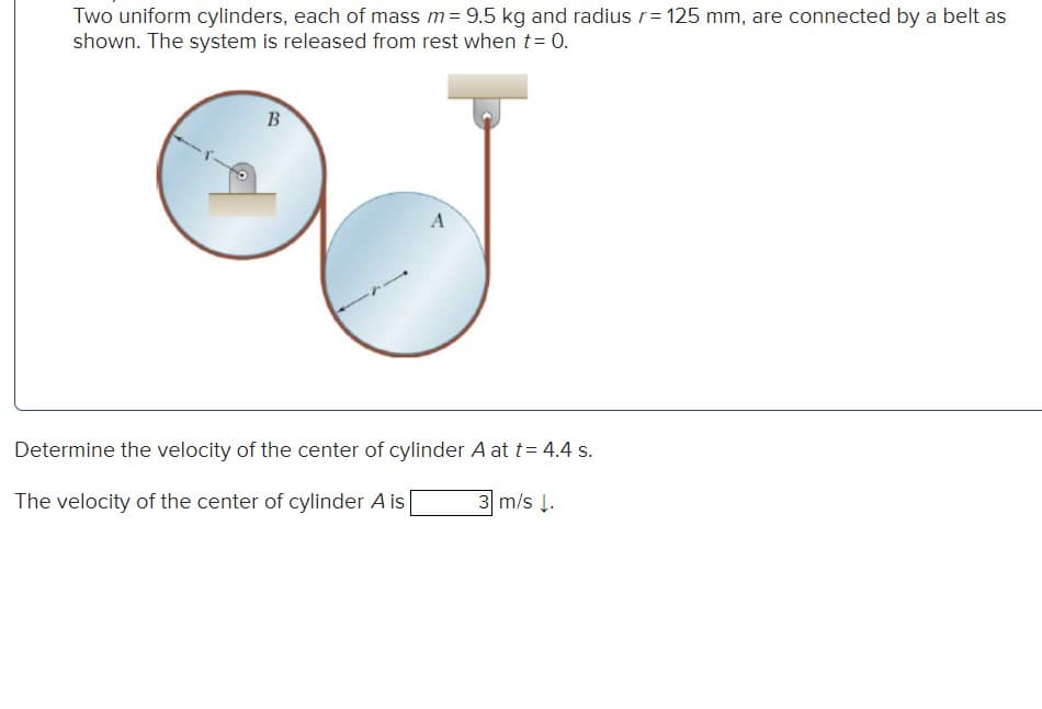 Two uniform cylinders, each of mass m= 9.5 kg and radius r= 125 mm, are connected by a belt as
shown. The system is released from rest when t = 0.
B
A
Determine the velocity of the center of cylinder A at t = 4.4 s.
The velocity of the center of cylinder A is
3 m/s ↓.