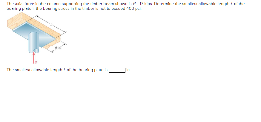 The axial force in the column supporting the timber beam shown is P= 17 kips. Determine the smallest allowable length L of the
bearing plate if the bearing stress in the timber is not to exceed 400 psi.
6 in.
The smallest allowable length L of the bearing plate is
in.