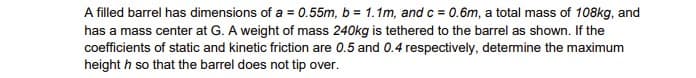 A filled barrel has dimensions of a = 0.55m, b = 1.1m, and c = 0.6m, a total mass of 108kg, and
has a mass center at G. A weight of mass 240kg is tethered to the barrel as shown. If the
coefficients of static and kinetic friction are 0.5 and 0.4 respectively, determine the maximum
height h so that the barrel does not tip over.