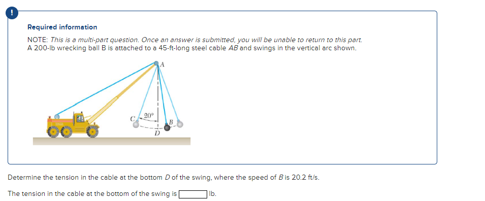 Required information
NOTE: This is a multi-part question. Once an answer is submitted, you will be unable to return to this part.
A 200-lb wrecking ball B is attached to a 45-ft-long steel cable AB and swings in the vertical arc shown.
20°
Determine the tension in the cable at the bottom D of the swing, where the speed of B is 20.2 ft/s.
The tension in the cable at the bottom of the swing is
lb.