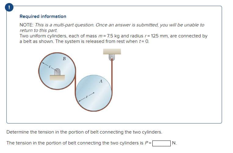 !
Required information
NOTE: This is a multi-part question. Once an answer is submitted, you will be unable to
return to this part.
Two uniform cylinders, each of mass m = 7.5 kg and radius r= 125 mm, are connected by
a belt as shown. The system is released from rest when t = 0.
B
Determine the tension in the portion of belt connecting the two cylinders.
The tension in the portion of belt connecting the two cylinders is P=[
N.