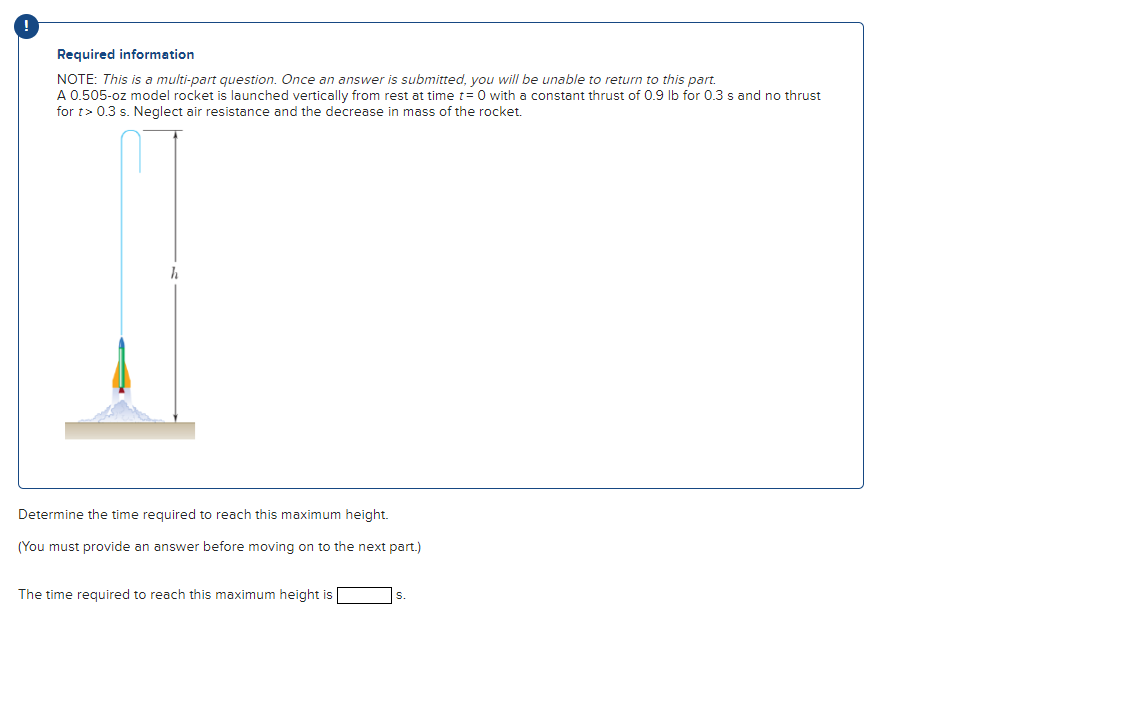 !
Required information
NOTE: This is a multi-part question. Once an answer is submitted, you will be unable to return to this part.
A 0.505-oz model rocket is launched vertically from rest at time t=0 with a constant thrust of 0.9 lb for 0.3 s and no thrust
for t> 0.3 s. Neglect air resistance and the decrease in mass of the rocket.
h
Determine the time required to reach this maximum height.
(You must provide an answer before moving on to the next part.)
The time required to reach this maximum height is
S.
