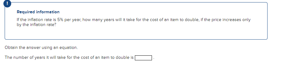 !
Required information
If the inflation rate is 5% per year, how many years will it take for the cost of an item to double, if the price increases only
by the inflation rate?
Obtain the answer using an equation.
The number of years it will take for the cost of an item to double is