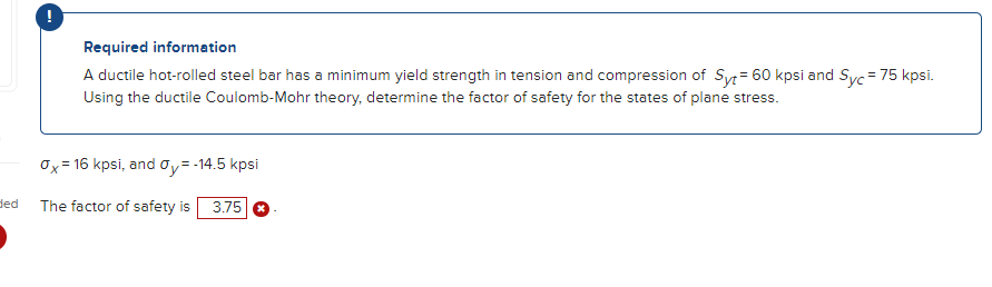 ded
!
Required information
A ductile hot-rolled steel bar has a minimum yield strength in tension and compression of Syt = 60 kpsi and Syc = 75 kpsi.
Using the ductile Coulomb-Mohr theory, determine the factor of safety for the states of plane stress.
0x = 16 kpsi, and Oy = -14.5 kpsi
The factor of safety is 3.75