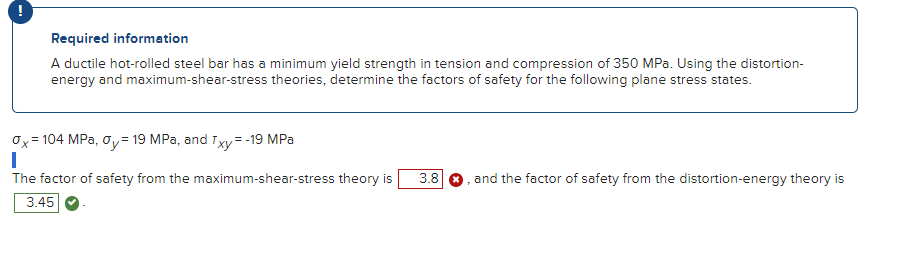 Required information
A ductile hot-rolled steel bar has a minimum yield strength in tension and compression of 350 MPa. Using the distortion-
energy and maximum-shear-stress theories, determine the factors of safety for the following plane stress states.
0x²
=104 MPa, 0y = 19 MPa, and Txy = -19 MPa
I
The factor of safety from the maximum-shear-stress theory is 3.8
3.45
and the factor of safety from the distortion-energy theory is