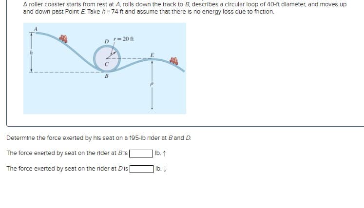 A roller coaster starts from rest at A, rolls down the track to B, describes a circular loop of 40-ft diameter, and moves up
and down past Point E. Take h=74 ft and assume that there is no energy loss due to friction.
D = 20 ft
C
B
Determine the force exerted by his seat on a 195-lb rider at B and D.
lb. ↑
The force exerted by seat on the rider at Bis
The force exerted by seat on the rider at Dis
lb. ↓