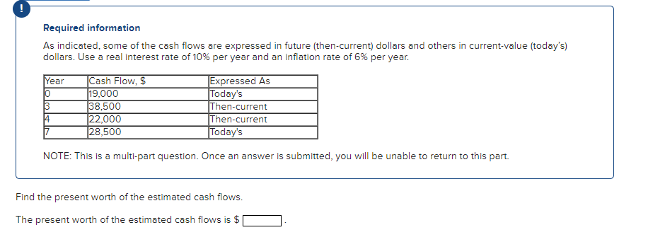 Required information
As indicated, some of the cash flows are expressed in future (then-current) dollars and others in current-value (today's)
dollars. Use a real interest rate of 10% per year and an inflation rate of 6% per year.
Year
10
3
4
Cash Flow, $
19,000
38,500
22,000
28,500
Then-current
Then-current
Today's
NOTE: This is a multi-part question. Once an answer is submitted, you will be unable to return to this part.
17
Expressed As
Today's
Find the present worth of the estimated cash flows.
The present worth of the estimated cash flows is $