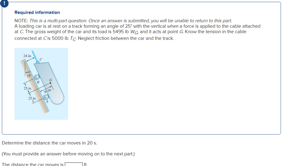 Required information
NOTE: This is a multi-part question. Once an answer is submitted, you will be unable to return to this part.
A loading car is at rest on a track forming an angle of 25° with the vertical when a force is applied to the cable attached
at C. The gross weight of the car and its load is 5495 lb WG, and it acts at point G. Know the tension in the cable
connected at C is 5000 lb Tc. Neglect friction between the car and the track.
24 in.
25
25.in.
T
25 in.
C
B
30 in.
Determine the distance the car moves in 20 s.
(You must provide an answer before moving on to the next part.)
The distance the car moves is I