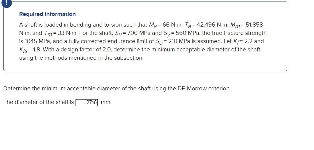 Required information
A shaft is loaded in bending and torsion such that Ma= 66 Nm, Ta=42.496 N.m, Mm = 51.858
N.m, and Tm = 33 N-m. For the shaft, Su = 700 MPa and Sy=560 MPa, the true fracture strength
is 1045 MPa, and a fully corrected endurance limit of Se = 210 MPa is assumed. Let Kf= 2.2 and
Kfs=1.8. With a design factor of 2.0, determine the minimum acceptable diameter of the shaft
using the methods mentioned in the subsection.
Determine the minimum acceptable diameter of the shaft using the DE-Morrow criterion.
The diameter of the shaft is 27.16 mm.