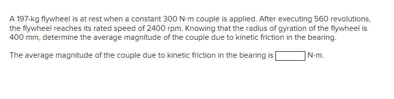 A 197-kg flywheel is at rest when a constant 300 N·m couple is applied. After executing 560 revolutions,
the flywheel reaches its rated speed of 2400 rpm. Knowing that the radius of gyration of the flywheel is
400 mm, determine the average magnitude of the couple due to kinetic friction in the bearing.
N.m.
The average magnitude of the couple due to kinetic friction in the bearing is [