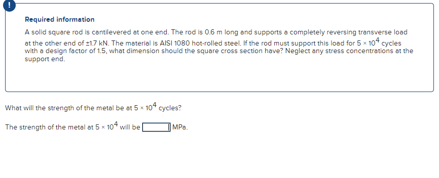 Required information
A solid square rod is cantilevered at one end. The rod is 0.6 m long and supports a completely reversing transverse load
at the other end of ±1.7 kN. The material is AISI 1080 hot-rolled steel. If the rod must support this load for 5 x 104 cycles
with a design factor of 1.5, what dimension should the square cross section have? Neglect any stress concentrations at the
support end.
What will the strength of the metal be at 5 x 104 cycles?
The strength of the metal at 5 x 104 will be
MPa.