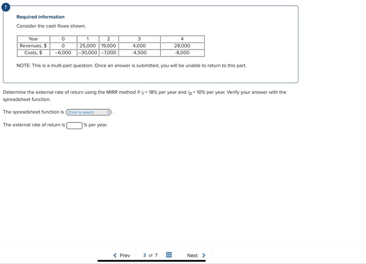 Required information
Consider the cash flows shown.
Year
Revenues, $
Costs, $
1
2
O
25,000 19,000
-6,000 -30,000 -7,000
NOTE: This is a multi-part question. Once an answer is submitted, you will be unable to return to this part.
The spreadsheet function is (Click to select)
Determine the external rate of return using the MIRR method if ir = 18% per year and i = 10% per year. Verify your answer with the
spreadsheet function.
The external rate of return is
3
4,000
-4,500
% per year.
< Prev
4
28,000
-8,000
3 of 7
▬▬▬▬
Next >