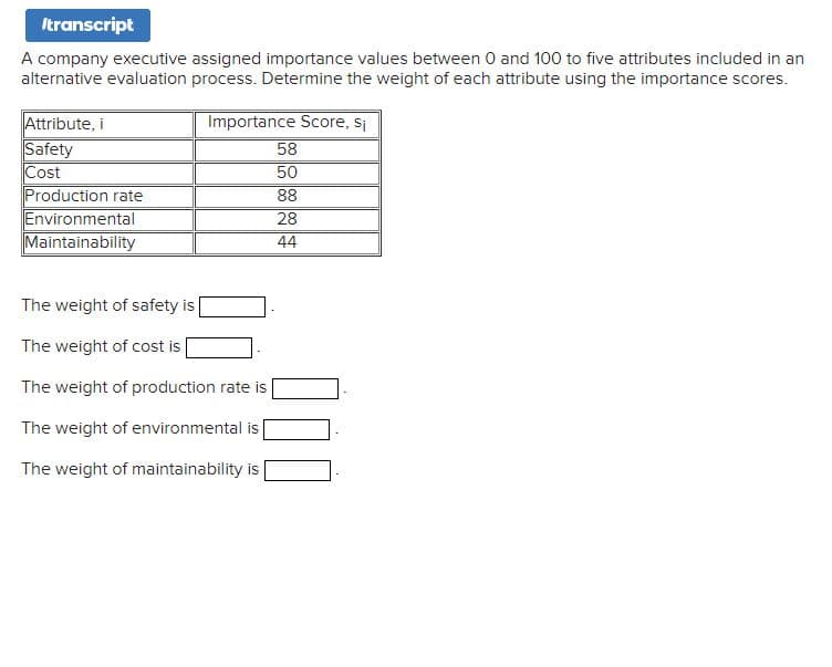 Itranscript
A company executive assigned importance values between 0 and 100 to five attributes included in an
alternative evaluation process. Determine the weight of each attribute using the importance scores.
Importance Score, si
Attribute, i
Safety
Cost
Production rate
Environmental
Maintainability
The weight of safety is
The weight of cost is
The weight of production rate is
The weight of environmental is
The weight of maintainability is
58
50
88
28
44