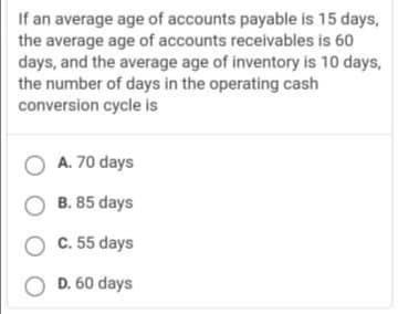 If an average age of accounts payable is 15 days,
the average age of accounts receivables is 60
days, and the average age of inventory is 10 days,
the number of days in the operating cash
conversion cycle is
O A. 70 days
O B. 85 days
O C. 55 days
O D. 60 days
