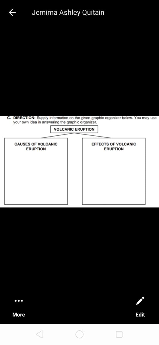 Jemima Ashley Quitain
C. DIRECTION: Supply information on the given graphic organizer below. You may use
your own idea in answering the graphic organizer.
VOLCANIC ERUPTION
CAUSES OF VOLCANIC
EFFECTS OF VOLCANIC
ERUPTION
ERUPTION
More
Edit
