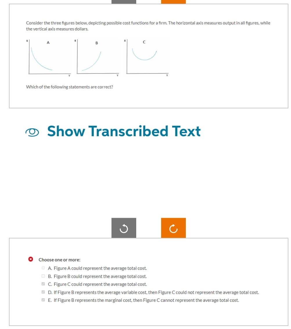 Consider the three figures below, depicting possible cost functions for a firm. The horizontal axis measures output in all figures, while
the vertical axis measures dollars.
A
B
Which of the following statements are correct?
Show Transcribed Text
ง
ว
Choose one or more:
A. Figure A could represent the average total cost.
B. Figure B could represent the average total cost.
C. Figure C could represent the average total cost.
D. If Figure B represents the average variable cost, then Figure C could not represent the average total cost.
E. If Figure B represents the marginal cost, then Figure C cannot represent the average total cost.