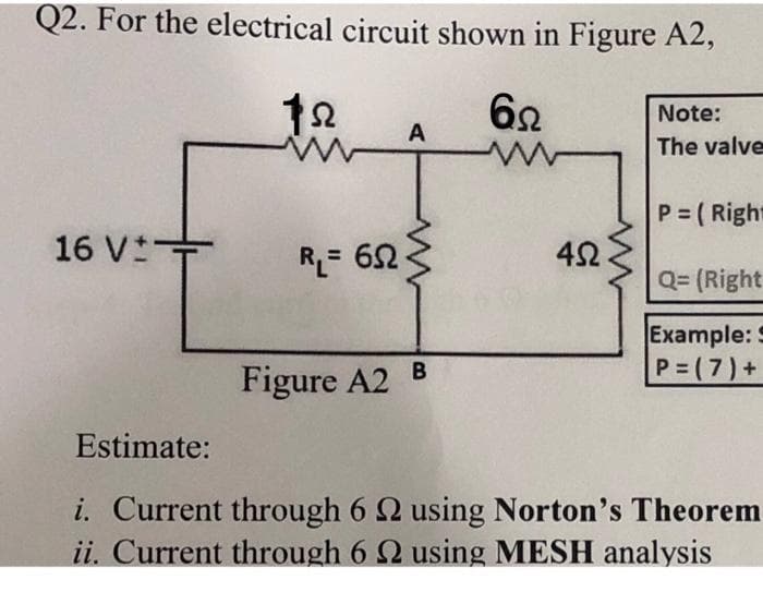 Q2. For the electrical circuit shown in Figure A2,
122
62
Note:
A
The valve
P=(Right
16 V±
Q=(Right
Example: S
B
P=(7) +
Figure A2
Estimate:
i. Current through 6 2 using Norton's Theorem
ii. Current through 6 2 using MESH analysis
RL=652
452