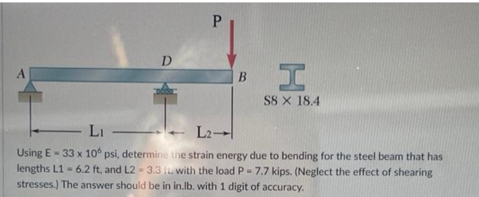 D
P
B
S8 X 18.4
Li
L2-
Using E= 33 x 106 psi, determine the strain energy due to bending for the steel beam that has
lengths L1 = 6.2 ft, and L2 = 3.3 ft. with the load P = 7.7 kips. (Neglect the effect of shearing
stresses.) The answer should be in in.lb. with 1 digit of accuracy.