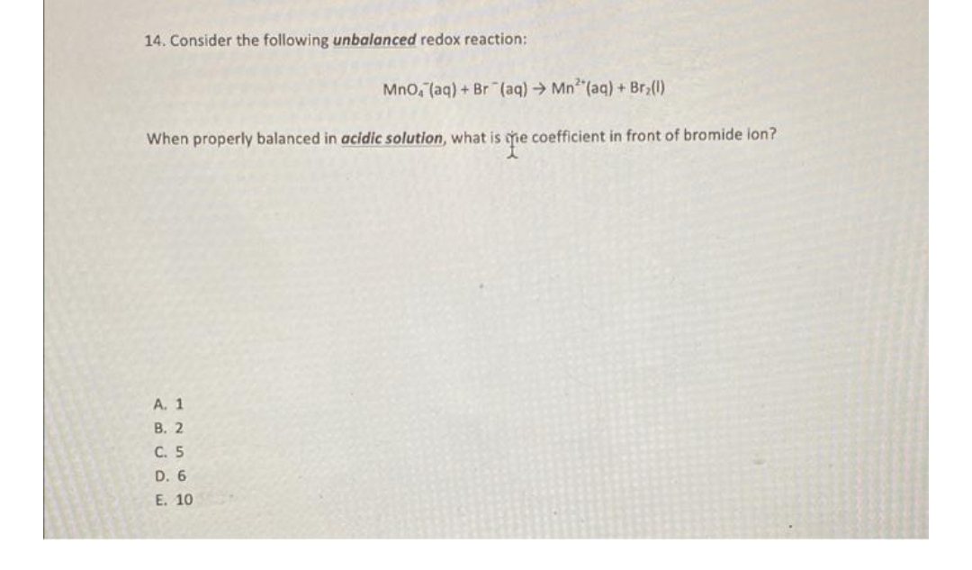 14. Consider the following unbalanced redox reaction:
MnO, (aq) + Br (aq) → Mn²(aq) + Br₂(1)
When properly balanced in acidic solution, what is the coefficient in front of bromide ion?
A. 1
B. 2
C. 5
D. 6
E. 10