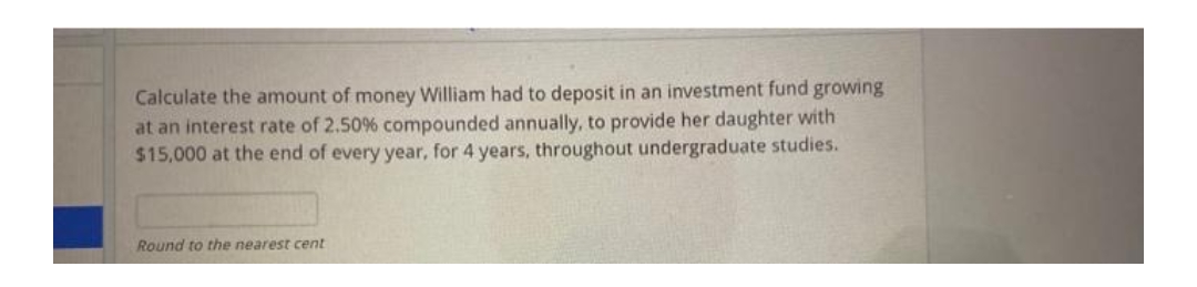 Calculate the amount of money William had to deposit in an investment fund growing
at an interest rate of 2.50% compounded annually, to provide her daughter with
$15,000 at the end of every year, for 4 years, throughout undergraduate studies.
Round to the nearest cent