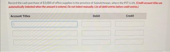 Record the cash purchase of $3,000 of office supplies in the province of Saskatchewan, where the PST is 6%. (Credit account titles are
automatically indented when the amount is entered. Do not indent manually. List all debit entries before credit entries.)
Account Titles
Debit
Credit