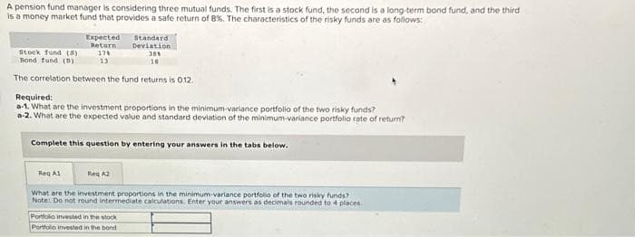 A pension fund manager is considering three mutual funds. The first is a stock fund, the second is a long-term bond fund, and the third
is a money market fund that provides a safe return of 8%. The characteristics of the risky funds are as follows:
Expected
Return
178
13
Stock fund (5)
Bond fund (D)
The correlation between the fund returns is 0.12.
Required:
a-1. What are the investment proportions in the minimum-variance portfolio of the two risky funds?
a-2. What are the expected value and standard deviation of the minimum-variance portfolio rate of return?
Reg A1
Standard
Deviation
38%
18
Complete this question by entering your answers in the tabs below.
Reg A2
What are the investment proportions in the minimum-variance portfolio of the two risky funds?
Note: Do not round intermediate calculations. Enter your answers as decimals rounded to 4 places.
Portfolio invested in the stock
Portfolio invested in the bond