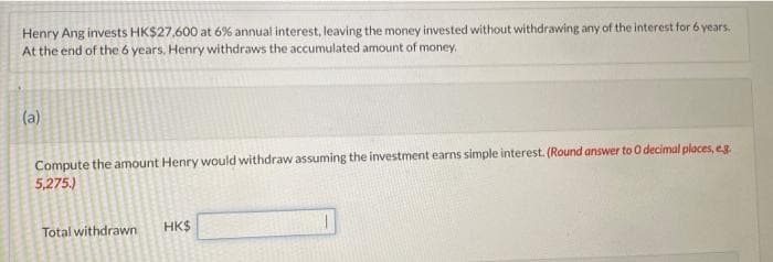 Henry Ang invests HK$27,600 at 6% annual interest, leaving the money invested without withdrawing any of the interest for 6 years.
At the end of the 6 years, Henry withdraws the accumulated amount of money.
(a)
Compute the amount Henry would withdraw assuming the investment earns simple interest. (Round answer to 0 decimal places, e.g.
5,275.)
Total withdrawn
HK$