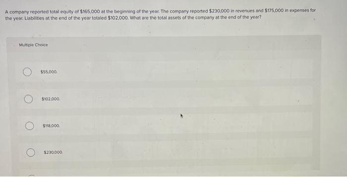 A company reported total equity of $165,000 at the beginning of the year. The company reported $230,000 in revenues and $175,000 in expenses for
the year. Liabilities at the end of the year totaled $102,000. What are the total assets of the company at the end of the year?
Multiple Choice
$55,000.
$102,000
$118,000.
O $230,000.