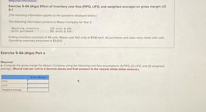 Required information
Exercise 5-4A (Algo) Effect of inventory cost flow (FIFO, LIFO, and weighted average) on gross margin LO
5-1
[The following information applies to the questions displayed below.]
The following information pertains to Mason Company for Year 2.
Beginning inventory
Units purchased
Ending inventory consisted of 48 units. Mason sold 462 units at $108 each. All purchases and sales were made with cash.
Operating expenses amounted to $3,600.
Exercise 5-4A (Algo) Part a
128 units @ $36
382 units@ $54
Required
a. Compute the gross margin for Mason Company using the following cost flow assumptions: (1) FIFO, (2) LIFO, and (3) weighted
average. (Round cost per unit to 3 decimal places and final answers to the nearest whole dollar amount.)
Gross Margin
FIFO
LIFO
Weighted average