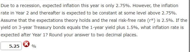 Due to a recession, expected inflation this year is only 2.75%. However, the inflation
rate in Year 2 and thereafter is expected to be constant at some level above 2.75%.
Assume that the expectations theory holds and the real risk-free rate (r*) is 2.5%. If the
yield on 3-year Treasury bonds equals the 1-year yield plus 1.5%, what inflation rate is
expected after Year 1? Round your answer to two decimal places.
5.25
%