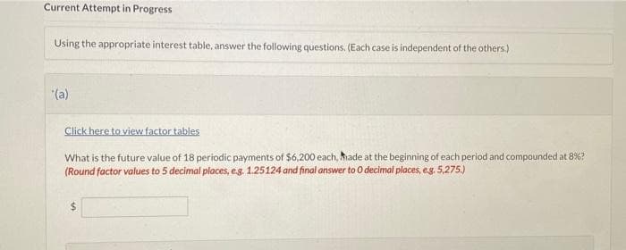 Current Attempt in Progress
Using the appropriate interest table, answer the following questions. (Each case is independent of the others.)
*(a)
Click here to view factor tables
What is the future value of 18 periodic payments of $6,200 each, Made at the beginning of each period and compounded at 8%?
(Round factor values to 5 decimal places, e.g. 1.25124 and final answer to O decimal places, e.g. 5,275.)
$