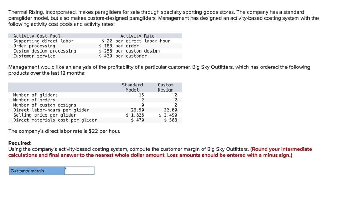 Thermal Rising, Incorporated, makes paragliders for sale through specialty sporting goods stores. The company has a standard
paraglider model, but also makes custom-designed paragliders. Management has designed an activity-based costing system with the
following activity cost pools and activity rates:
Activity Cost Pool
Supporting direct labor
Order processing
Custom design processing
Customer service
Management would like an analysis of the profitability of a particular customer, Big Sky Outfitters, which has ordered the following
products over the last 12 months:
Number of gliders
Number of orders
Number of custom designs
Direct labor-hours per glider
Activity Rate
$22 per direct labor-hour
$ 188 per order
$ 258 per custom design
$430 per customer
Selling price per glider
Direct materials cost per glider
The company's direct labor rate is $22 per hour.
Customer margin
Standard
Model
15
2
0
26.50
$ 1,825
$ 470
Custom
Design
2
2
2
32.00
$ 2,490
$ 568
Required:
Using the company's activity-based costing system, compute the customer margin of Big Sky Outfitters. (Round your intermediate
calculations and final answer to the nearest whole dollar amount. Loss amounts should be entered with a minus sign.)