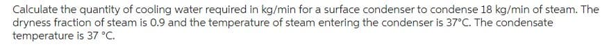 Calculate the quantity of cooling water required in kg/min for a surface condenser to condense 18 kg/min of steam. The
dryness fraction of steam is 0.9 and the temperature of steam entering the condenser is 37°C. The condensate
temperature is 37 °C.