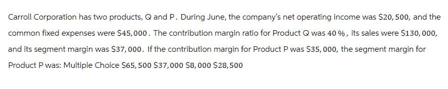 Carroll Corporation has two products, Q and P. During June, the company's net operating income was $20, 500, and the
common fixed expenses were $45,000. The contribution margin ratio for Product Q was 40 %, its sales were $130,000,
and its segment margin was $37,000. If the contribution margin for Product P was $35, 000, the segment margin for
Product P was: Multiple Choice $65,500 $37,000 $8,000 $28,500