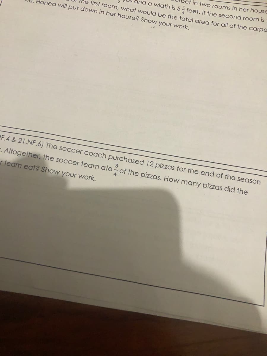 in two rooms in her houSE
ind a width is 5 feet. If the second room is
first room, what would be the total area for all of the carpe
Honea will put down in her house? Show your work.
F.4 & 21.NF.6) The soccer coach purchased 12 pizzas for the end of the season
3
-. Altogether, the soccer team ate - of the pizzas. How many pizzas did the
r team eat? Show your work.
