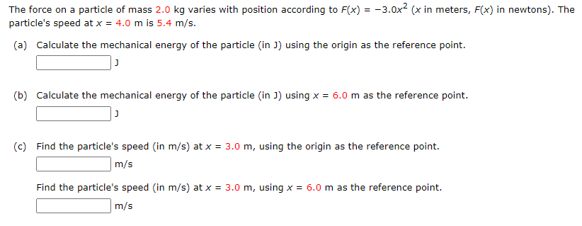 The force on a particle of mass 2.0 kg varies with position according to F(x) = -3.0x² (x in meters, F(x) in newtons). The
particle's speed at x = 4.0 m is 5.4 m/s.
(a) Calculate the mechanical energy of the particle (in J) using the origin as the reference point.
(b) Calculate the mechanical energy of the particle (in J) using x = 6.0 m as the reference point.
(c) Find the particle's speed (in m/s) at x = 3.0 m, using the origin as the reference point.
m/s
Find the particle's speed (in m/s) at x = 3.0 m, using x = 6.0 m as the reference point.
m/s
