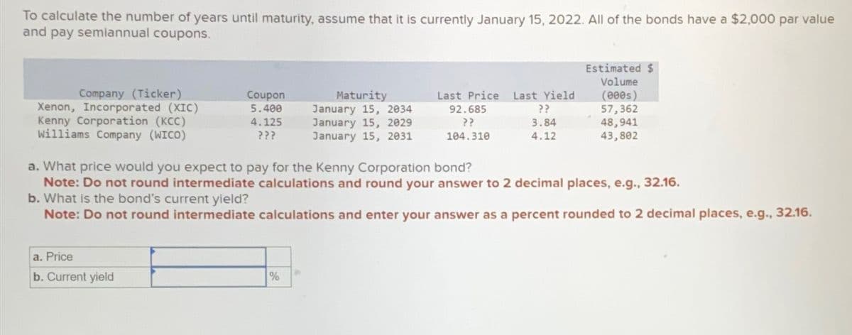 To calculate the number of years until maturity, assume that it is currently January 15, 2022. All of the bonds have a $2,000 par value
and pay semiannual coupons.
Company (Ticker)
Xenon, Incorporated (XIC)
Kenny Corporation (KCC)
Williams Company (WICO)
Coupon
5.400
4.125
???
a. Price
b. Current yield
Maturity
January 15, 2034
January 15, 2029
January 15, 2031
%
Last Price Last Yield
92.685
??
3.84
??
104.310
4.12
a. What price would you expect to pay for the Kenny Corporation bond?
Note: Do not round intermediate calculations and round your answer to 2 decimal places, e.g., 32.16.
b. What is the bond's current yield?
Note: Do not round intermediate calculations and enter your answer as a percent rounded to 2 decimal places, e.g., 32.16.
Estimated $
Volume
(000s)
57,362
48,941
43,802