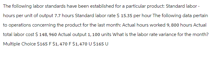 The following labor standards have been established for a particular product: Standard labor -
hours per unit of output 7.7 hours Standard labor rate $ 15.35 per hour The following data pertain
to operations concerning the product for the last month: Actual hours worked 9,800 hours Actual
total labor cost $ 148, 960 Actual output 1, 100 units What is the labor rate variance for the month?
Multiple Choice $165 F $1,470 F $1,470 U $165 U